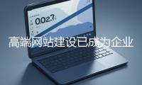 高端網站建設已成為企業塑造品牌形象、拓展市場的重要利器